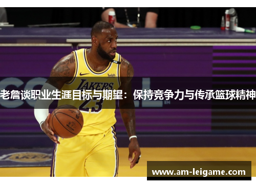 老詹谈职业生涯目标与期望:保持竞争力与传承篮球精神 老詹谈职业生涯目标与期望:保持竞争力与传承篮球精神