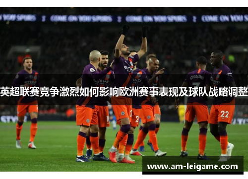 英超联赛竞争激烈如何影响欧洲赛事表现及球队战略调整 英超联赛竞争激烈如何影响欧洲赛事表现及球队战略调整