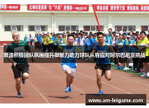 营造积极团队氛围提升凝聚力助力球队从容应对阿尔巴尼亚挑战 营造积极团队氛围提升凝聚力助力球队从容应对阿尔巴尼亚挑战