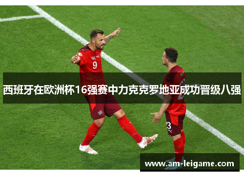 西班牙在欧洲杯16强赛中力克克罗地亚成功晋级八强 西班牙在欧洲杯16强赛中力克克罗地亚成功晋级八强