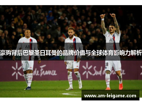 豪购背后巴黎圣日耳曼的品牌价值与全球体育影响力解析 豪购背后巴黎圣日耳曼的品牌价值与全球体育影响力解析