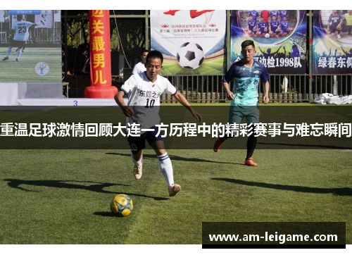 重温足球激情回顾大连一方历程中的精彩赛事与难忘瞬间