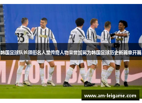 韩国足球队长领衔名人堂传奇人物荣誉加冕为韩国足球历史新篇章开篇
