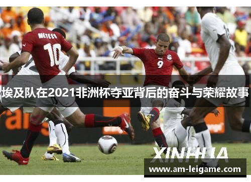 埃及队在2021非洲杯夺亚背后的奋斗与荣耀故事