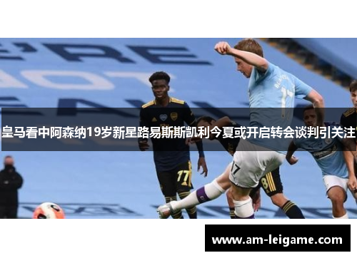 皇马看中阿森纳19岁新星路易斯斯凯利今夏或开启转会谈判引关注