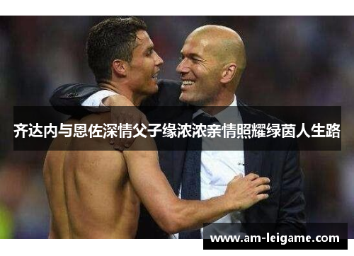 齐达内与恩佐深情父子缘浓浓亲情照耀绿茵人生路